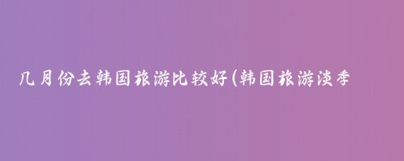 几月份去韩国旅游比较好(韩国旅游淡季是几月)