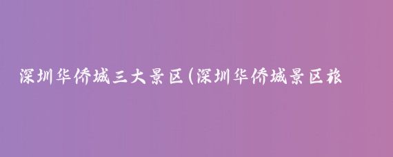 深圳华侨城三大景区(深圳华侨城景区旅游)
