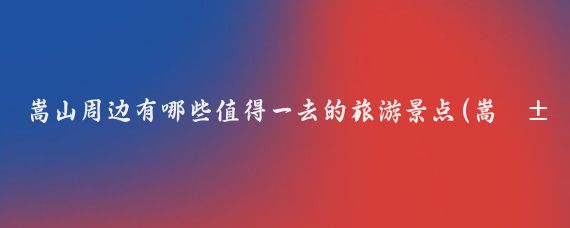 嵩山周边有哪些值得一去的旅游景点(嵩山周边好玩的景点)