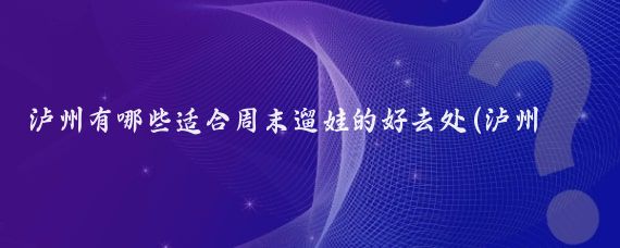 泸州有哪些适合周末遛娃的好去处(泸州周边遛娃景点)