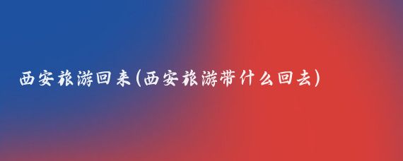 西安旅游回来(西安旅游带什么回去)