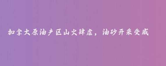 加拿大原油产区山火肆虐，油砂开采受威胁