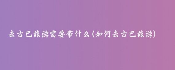 去古巴旅游需要带什么(如何去古巴旅游)