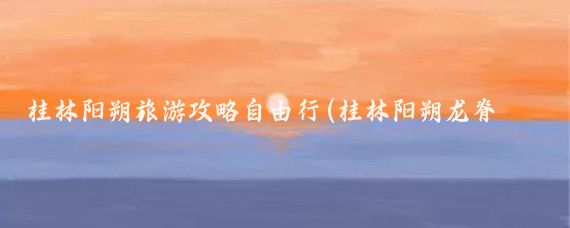 桂林阳朔旅游攻略自由行(桂林阳朔龙脊旅游攻略)