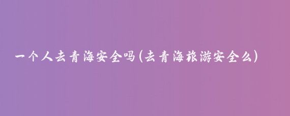 一个人去青海安全吗(去青海旅游安全么)