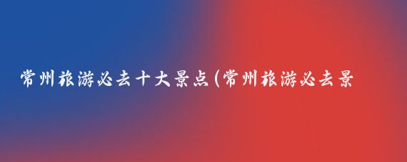 常州旅游必去十大景点(常州旅游必去景点推荐)