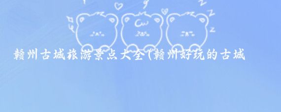 赣州古城旅游景点大全(赣州好玩的古城景点)