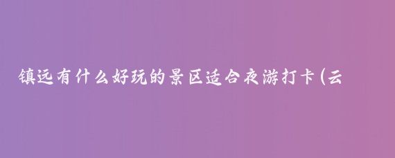 镇远有什么好玩的景区适合夜游打卡(云南镇远有什么好玩的景点)