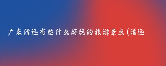 广东清远有些什么好玩的旅游景点(清远周末有什么好玩的景点)