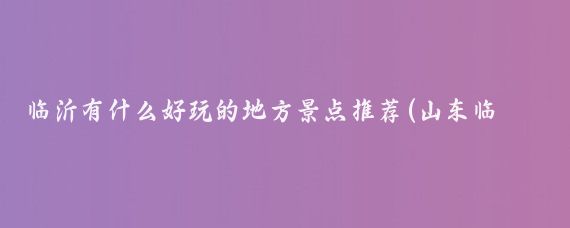 临沂有什么好玩的地方景点推荐(山东临沂有什么好玩的景点)