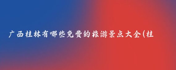 广西桂林有哪些免费的旅游景点大全(桂林有啥好玩的景点免费)