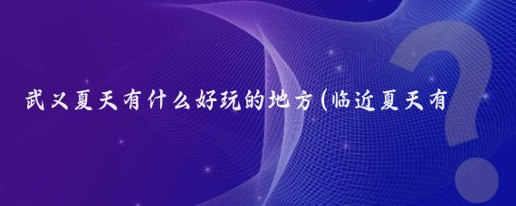 武义夏天有什么好玩的地方(临近夏天有什么好玩的景点)