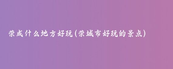 荣成什么地方好玩(荣城市好玩的景点)