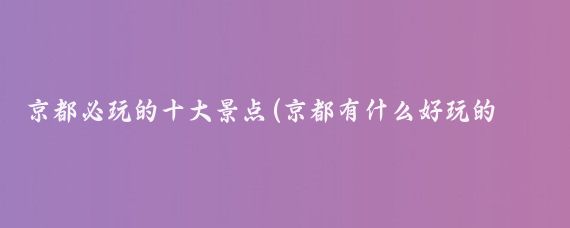 京都必玩的十大景点(京都有什么好玩的景点)