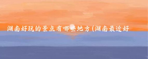 湖南好玩的景点有哪些地方(湖南最近好玩的景点推荐)