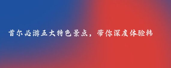 首尔必游五大特色景点，带你深度体验韩国的魅力