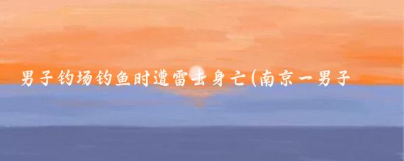 男子钓场钓鱼时遭雷击身亡(南京一男子钓鱼时遭雷击身亡关于南京一男子钓鱼时遭雷击身亡)