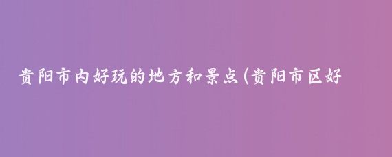 贵阳市内好玩的地方和景点(贵阳市区好玩的景点)
