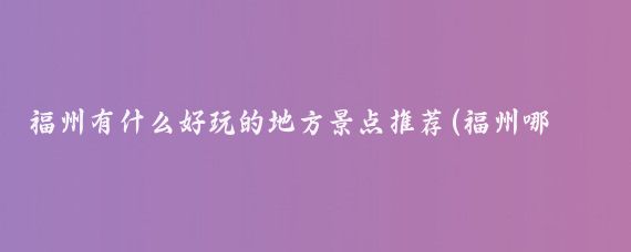福州有什么好玩的地方景点推荐(福州哪个区有好玩的景点)