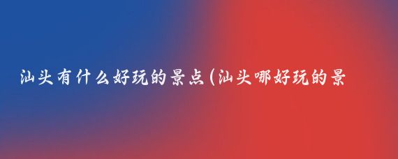 汕头有什么好玩的景点(汕头哪好玩的景点)