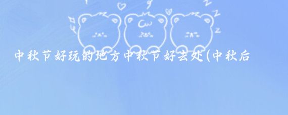 中秋节好玩的地方中秋节好去处(中秋后哪里好玩的景点)