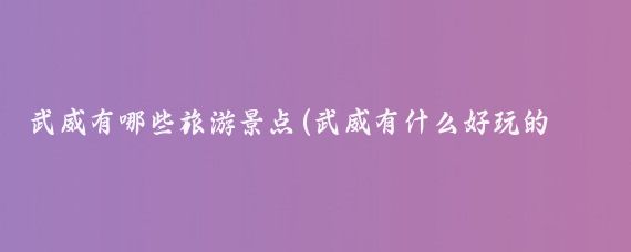 武威有哪些旅游景点(武威有什么好玩的景点)