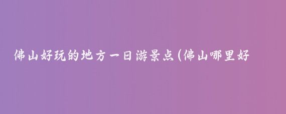 佛山好玩的地方一日游景点(佛山哪里好玩的景点和美食)