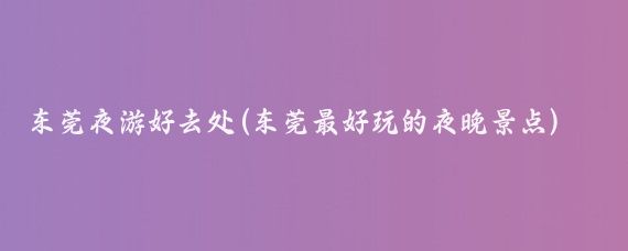 东莞夜游好去处(东莞最好玩的夜晚景点)