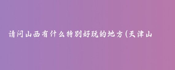 请问山西有什么特别好玩的地方(天津山西哪里好玩的景点)