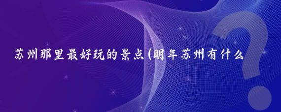 苏州那里最好玩的景点(明年苏州有什么好玩的景点)