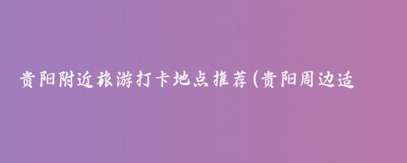贵阳附近旅游打卡地点推荐(贵阳周边适合打卡的景点)