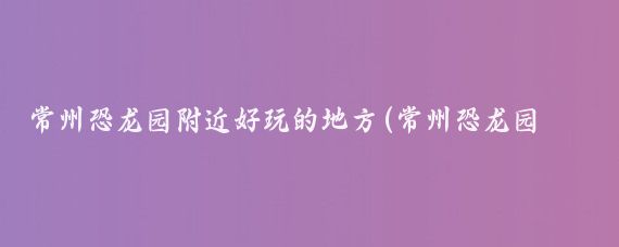 常州恐龙园附近好玩的地方(常州恐龙园周边的景点)
