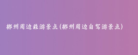 郴州周边旅游景点(郴州周边自驾游景点)