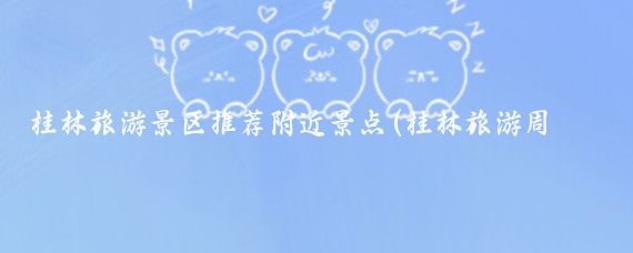 桂林旅游景区推荐附近景点(桂林旅游周边景点有哪些)