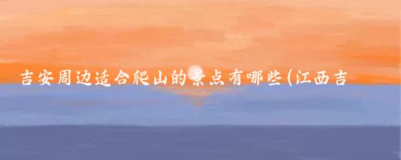 吉安周边适合爬山的景点有哪些(江西吉安周边旅游景点)