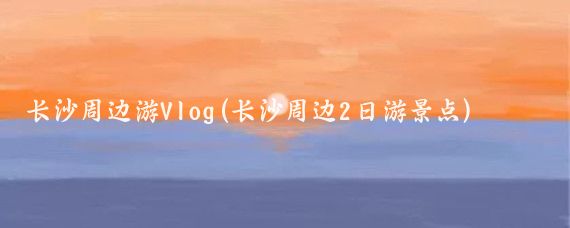 长沙周边游Vlog(长沙周边2日游景点)