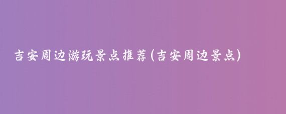 吉安周边游玩景点推荐(吉安周边景点)