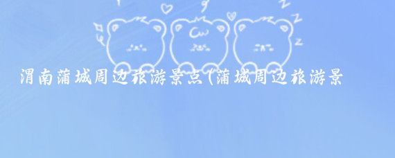 渭南蒲城周边旅游景点(蒲城周边旅游景点大全)