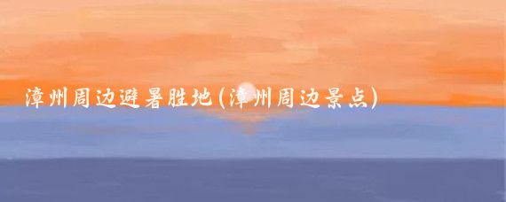 漳州周边避暑胜地(漳州周边景点)