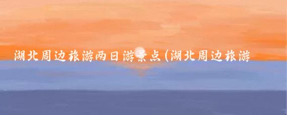 湖北周边旅游两日游景点(湖北周边旅游景点)