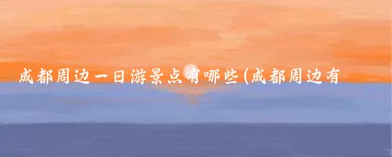 成都周边一日游景点有哪些(成都周边有哪些景点)