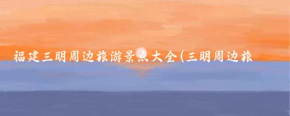 福建三明周边旅游景点大全(三明周边旅游景点)