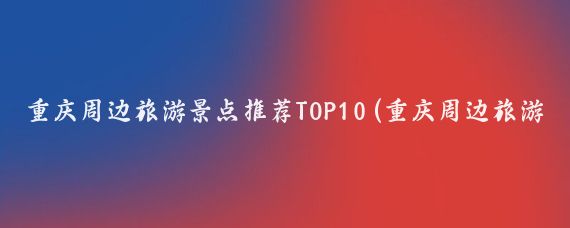 重庆周边旅游景点推荐TOP10(重庆周边旅游景点排名)