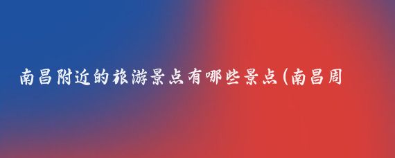 南昌附近的旅游景点有哪些景点(南昌周边有哪些景点)
