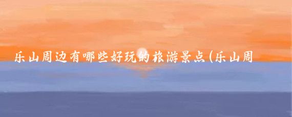 乐山周边有哪些好玩的旅游景点(乐山周边的旅游景点)
