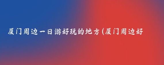 厦门周边一日游好玩的地方(厦门周边好玩的景点)