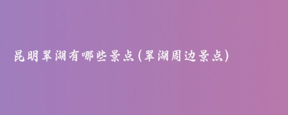 昆明翠湖有哪些景点(翠湖周边景点)