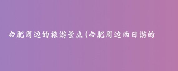 合肥周边的旅游景点(合肥周边两日游的景点)