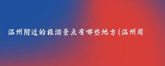 温州附近的旅游景点有哪些地方(温州周边的旅游景点)