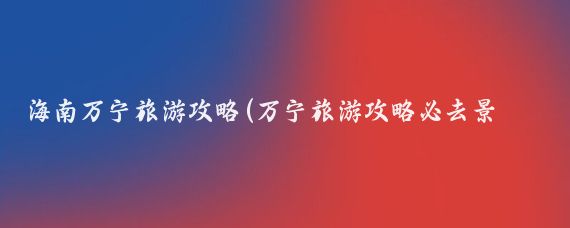 海南万宁旅游攻略(万宁旅游攻略必去景点)